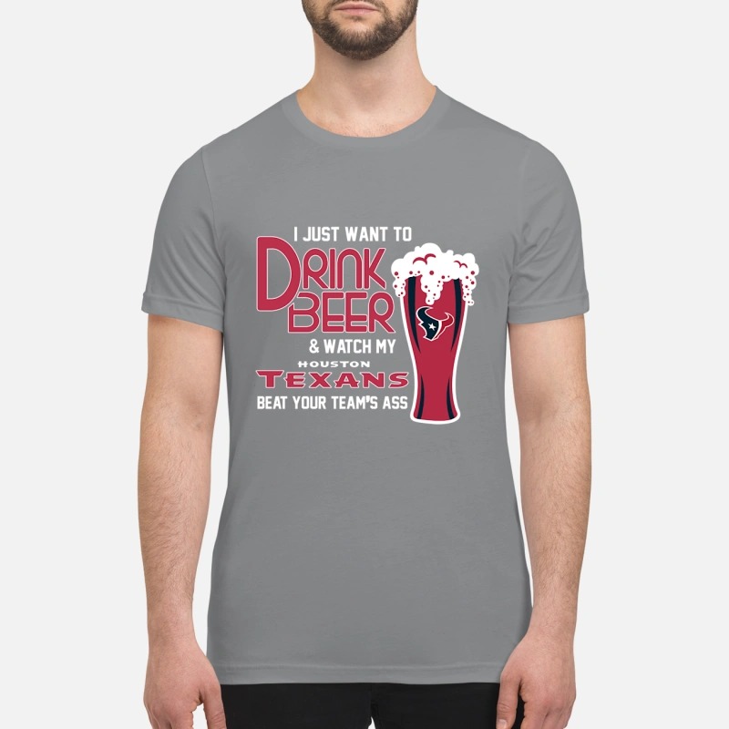 I just want to drink beer and watch my Houstons Texans beat your team ass premium shirt