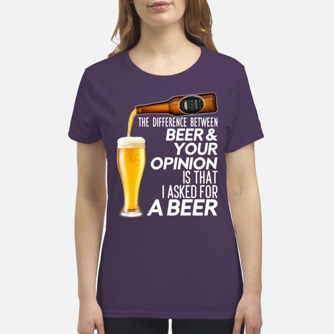 The difference between beer your opinion is that I asked for a beer t premium women's shirt