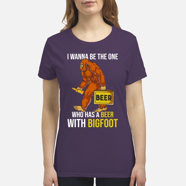 I wanna be the one who has a beer with big foot premium women's shirt