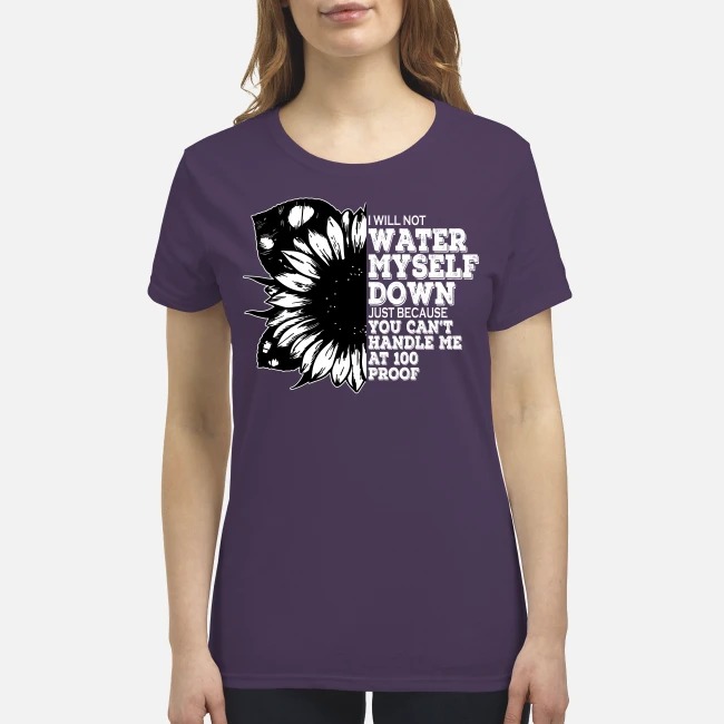 I'm not water myself down just because you can't handle me 100 proof premium women's shirt